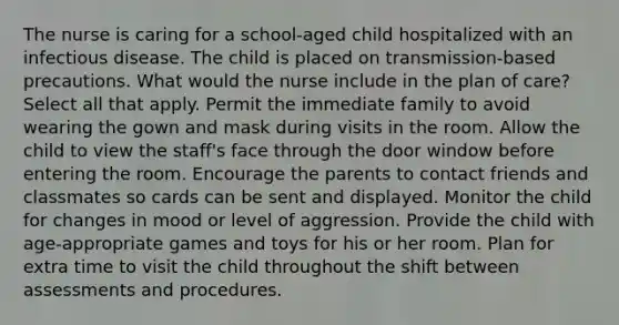 The nurse is caring for a school-aged child hospitalized with an infectious disease. The child is placed on transmission-based precautions. What would the nurse include in the plan of care? Select all that apply. Permit the immediate family to avoid wearing the gown and mask during visits in the room. Allow the child to view the staff's face through the door window before entering the room. Encourage the parents to contact friends and classmates so cards can be sent and displayed. Monitor the child for changes in mood or level of aggression. Provide the child with age-appropriate games and toys for his or her room. Plan for extra time to visit the child throughout the shift between assessments and procedures.