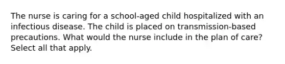 The nurse is caring for a school-aged child hospitalized with an infectious disease. The child is placed on transmission-based precautions. What would the nurse include in the plan of care? Select all that apply.