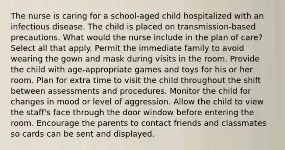 The nurse is caring for a school-aged child hospitalized with an infectious disease. The child is placed on transmission-based precautions. What would the nurse include in the plan of care? Select all that apply. Permit the immediate family to avoid wearing the gown and mask during visits in the room. Provide the child with age-appropriate games and toys for his or her room. Plan for extra time to visit the child throughout the shift between assessments and procedures. Monitor the child for changes in mood or level of aggression. Allow the child to view the staff's face through the door window before entering the room. Encourage the parents to contact friends and classmates so cards can be sent and displayed.