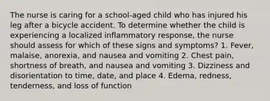 The nurse is caring for a school-aged child who has injured his leg after a bicycle accident. To determine whether the child is experiencing a localized inflammatory response, the nurse should assess for which of these signs and symptoms? 1. Fever, malaise, anorexia, and nausea and vomiting 2. Chest pain, shortness of breath, and nausea and vomiting 3. Dizziness and disorientation to time, date, and place 4. Edema, redness, tenderness, and loss of function