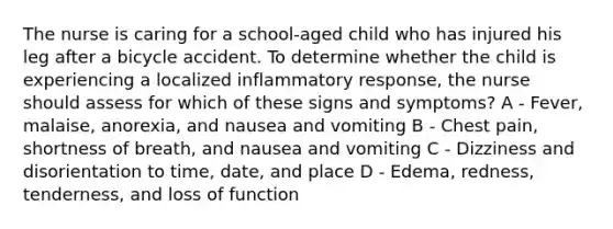 The nurse is caring for a school-aged child who has injured his leg after a bicycle accident. To determine whether the child is experiencing a localized inflammatory response, the nurse should assess for which of these signs and symptoms? A - Fever, malaise, anorexia, and nausea and vomiting B - Chest pain, shortness of breath, and nausea and vomiting C - Dizziness and disorientation to time, date, and place D - Edema, redness, tenderness, and loss of function