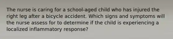 The nurse is caring for a school-aged child who has injured the right leg after a bicycle accident. Which signs and symptoms will the nurse assess for to determine if the child is experiencing a localized inflammatory response?