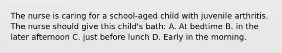 The nurse is caring for a school-aged child with juvenile arthritis. The nurse should give this child's bath: A. At bedtime B. in the later afternoon C. just before lunch D. Early in the morning.