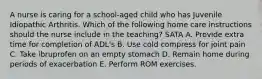 A nurse is caring for a school-aged child who has Juvenile Idiopathic Arthritis. Which of the following home care instructions should the nurse include in the teaching? SATA A. Provide extra time for completion of ADL's B. Use cold compress for joint pain C. Take ibruprofen on an empty stomach D. Remain home during periods of exacerbation E. Perform ROM exercises.