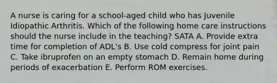 A nurse is caring for a school-aged child who has Juvenile Idiopathic Arthritis. Which of the following home care instructions should the nurse include in the teaching? SATA A. Provide extra time for completion of ADL's B. Use cold compress for joint pain C. Take ibruprofen on an empty stomach D. Remain home during periods of exacerbation E. Perform ROM exercises.