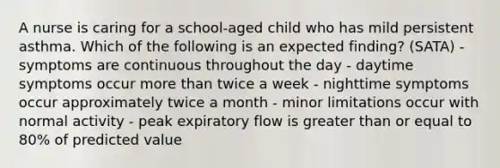 A nurse is caring for a school-aged child who has mild persistent asthma. Which of the following is an expected finding? (SATA) - symptoms are continuous throughout the day - daytime symptoms occur more than twice a week - nighttime symptoms occur approximately twice a month - minor limitations occur with normal activity - peak expiratory flow is greater than or equal to 80% of predicted value