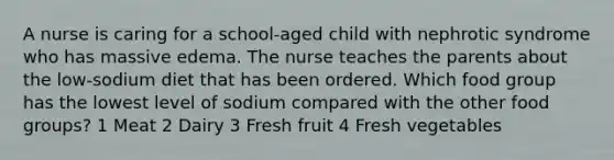 A nurse is caring for a school-aged child with nephrotic syndrome who has massive edema. The nurse teaches the parents about the low-sodium diet that has been ordered. Which food group has the lowest level of sodium compared with the other food groups? 1 Meat 2 Dairy 3 Fresh fruit 4 Fresh vegetables