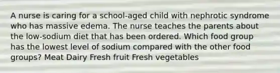 A nurse is caring for a school-aged child with nephrotic syndrome who has massive edema. The nurse teaches the parents about the low-sodium diet that has been ordered. Which food group has the lowest level of sodium compared with the other food groups? Meat Dairy Fresh fruit Fresh vegetables