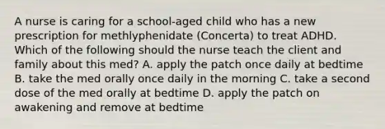 A nurse is caring for a school-aged child who has a new prescription for methlyphenidate (Concerta) to treat ADHD. Which of the following should the nurse teach the client and family about this med? A. apply the patch once daily at bedtime B. take the med orally once daily in the morning C. take a second dose of the med orally at bedtime D. apply the patch on awakening and remove at bedtime