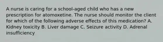 A nurse is caring for a school-aged child who has a new prescription for atomoxetine. The nurse should monitor the client for which of the following adverse effects of this medication? A. Kidney toxicity B. Liver damage C. Seizure activity D. Adrenal insufficiency