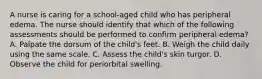 A nurse is caring for a school-aged child who has peripheral edema. The nurse should identify that which of the following assessments should be performed to confirm peripheral edema? A. Palpate the dorsum of the child's feet. B. Weigh the child daily using the same scale. C. Assess the child's skin turgor. D. Observe the child for periorbital swelling.