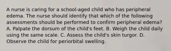 A nurse is caring for a school-aged child who has peripheral edema. The nurse should identify that which of the following assessments should be performed to confirm peripheral edema? A. Palpate the dorsum of the child's feet. B. Weigh the child daily using the same scale. C. Assess the child's skin turgor. D. Observe the child for periorbital swelling.