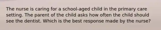 The nurse is caring for a school-aged child in the primary care setting. The parent of the child asks how often the child should see the dentist. Which is the best response made by the nurse?