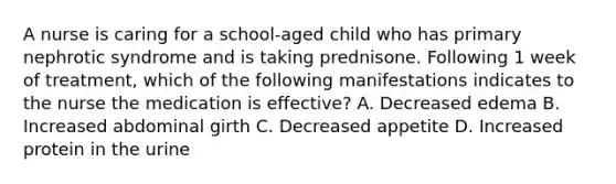 A nurse is caring for a school-aged child who has primary nephrotic syndrome and is taking prednisone. Following 1 week of treatment, which of the following manifestations indicates to the nurse the medication is effective? A. Decreased edema B. Increased abdominal girth C. Decreased appetite D. Increased protein in the urine