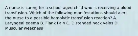 A nurse is caring for a school-aged child who is receiving a blood transfusion. Which of the following manifestations should alert the nurse to a possible hemolytic transfusion reaction? A. Laryngeal edema B. Flank Pain C. Distended neck veins D. Muscular weakness