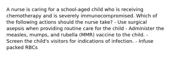 A nurse is caring for a school-aged child who is receiving chemotherapy and is severely immunocompromised. Which of the following actions should the nurse take? - Use surgical asepsis when providing routine care for the child - Administer the measles, mumps, and rubella (MMR) vaccine to the child. - Screen the child's visitors for indications of infection. - Infuse packed RBCs