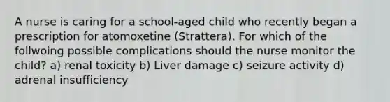 A nurse is caring for a school-aged child who recently began a prescription for atomoxetine (Strattera). For which of the follwoing possible complications should the nurse monitor the child? a) renal toxicity b) Liver damage c) seizure activity d) adrenal insufficiency