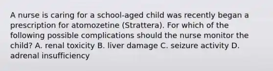 A nurse is caring for a school-aged child was recently began a prescription for atomozetine (Strattera). For which of the following possible complications should the nurse monitor the child? A. renal toxicity B. liver damage C. seizure activity D. adrenal insufficiency