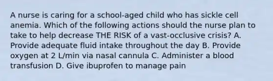 A nurse is caring for a school-aged child who has sickle cell anemia. Which of the following actions should the nurse plan to take to help decrease THE RISK of a vast-occlusive crisis? A. Provide adequate fluid intake throughout the day B. Provide oxygen at 2 L/min via nasal cannula C. Administer a blood transfusion D. Give ibuprofen to manage pain