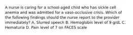 A nurse is caring for a school-aged child who has sickle cell anemia and was admitted for a vaso-occlusive crisis. Which of the following findings should the nurse report to the provider immediately? A. Slurred speech B. Hemoglobin level of 9 g/dL C. Hematuria D. Pain level of 7 on FACES scale