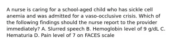 A nurse is caring for a school-aged child who has sickle cell anemia and was admitted for a vaso-occlusive crisis. Which of the following findings should the nurse report to the provider immediately? A. Slurred speech B. Hemoglobin level of 9 g/dL C. Hematuria D. Pain level of 7 on FACES scale