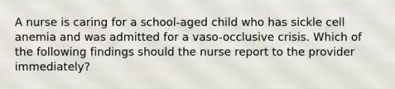 A nurse is caring for a school-aged child who has sickle cell anemia and was admitted for a vaso-occlusive crisis. Which of the following findings should the nurse report to the provider immediately?