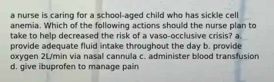 a nurse is caring for a school-aged child who has sickle cell anemia. Which of the following actions should the nurse plan to take to help decreased the risk of a vaso-occlusive crisis? a. provide adequate fluid intake throughout the day b. provide oxygen 2L/min via nasal cannula c. administer blood transfusion d. give ibuprofen to manage pain