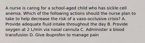 A nurse is caring for a school-aged child who has sickle cell anemia. Which of the following actions should the nurse plan to take to help decrease the risk of a vaso-occlusive crisis? A. Provide adequate fluid intake throughout the day B. Provide oxygen at 2 L/min via nasal cannula C. Administer a blood transfusion D. Give ibuprofen to manage pain