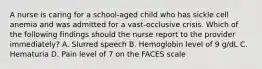 A nurse is caring for a school-aged child who has sickle cell anemia and was admitted for a vast-occlusive crisis. Which of the following findings should the nurse report to the provider immediately? A. Slurred speech B. Hemoglobin level of 9 g/dL C. Hematuria D. Pain level of 7 on the FACES scale