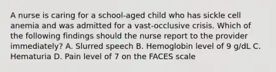 A nurse is caring for a school-aged child who has sickle cell anemia and was admitted for a vast-occlusive crisis. Which of the following findings should the nurse report to the provider immediately? A. Slurred speech B. Hemoglobin level of 9 g/dL C. Hematuria D. Pain level of 7 on the FACES scale