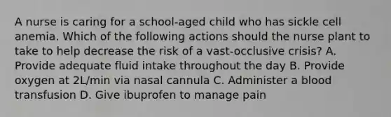 A nurse is caring for a school-aged child who has sickle cell anemia. Which of the following actions should the nurse plant to take to help decrease the risk of a vast-occlusive crisis? A. Provide adequate fluid intake throughout the day B. Provide oxygen at 2L/min via nasal cannula C. Administer a blood transfusion D. Give ibuprofen to manage pain