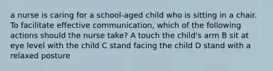 a nurse is caring for a school-aged child who is sitting in a chair. To facilitate effective communication, which of the following actions should the nurse take? A touch the child's arm B sit at eye level with the child C stand facing the child D stand with a relaxed posture