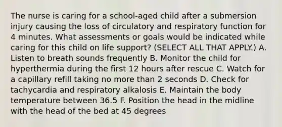 The nurse is caring for a school-aged child after a submersion injury causing the loss of circulatory and respiratory function for 4 minutes. What assessments or goals would be indicated while caring for this child on life support? (SELECT ALL THAT APPLY.) A. Listen to breath sounds frequently B. Monitor the child for hyperthermia during the first 12 hours after rescue C. Watch for a capillary refill taking no more than 2 seconds D. Check for tachycardia and respiratory alkalosis E. Maintain the body temperature between 36.5 F. Position the head in the midline with the head of the bed at 45 degrees