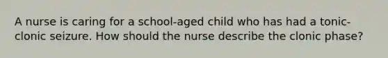 A nurse is caring for a school-aged child who has had a tonic-clonic seizure. How should the nurse describe the clonic phase?