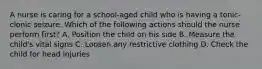 A nurse is caring for a school-aged child who is having a tonic-clonic seizure. Which of the following actions should the nurse perform first? A. Position the child on his side B. Measure the child's vital signs C. Loosen any restrictive clothing D. Check the child for head injuries