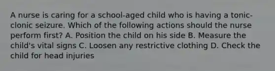 A nurse is caring for a school-aged child who is having a tonic-clonic seizure. Which of the following actions should the nurse perform first? A. Position the child on his side B. Measure the child's vital signs C. Loosen any restrictive clothing D. Check the child for head injuries