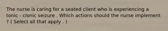 The nurse is caring for a seated client who is experiencing a tonic - clonic seizure . Which actions should the nurse implement ? ( Select all that apply . )