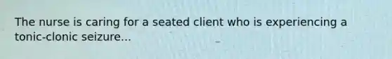 The nurse is caring for a seated client who is experiencing a tonic-clonic seizure...