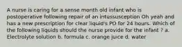 A nurse is caring for a sense month old infant who is postoperative following repair of an intussusception Oh yeah and has a new prescription for clear liquid's PO for 24 hours. Which of the following liquids should the nurse provide for the infant ? a. Electrolyte solution b. formula c. orange juice d. water