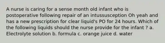 A nurse is caring for a sense month old infant who is postoperative following repair of an intussusception Oh yeah and has a new prescription for clear liquid's PO for 24 hours. Which of the following liquids should the nurse provide for the infant ? a. Electrolyte solution b. formula c. orange juice d. water