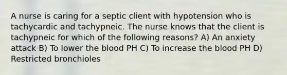 A nurse is caring for a septic client with hypotension who is tachycardic and tachypneic. The nurse knows that the client is tachypneic for which of the following reasons? A) An anxiety attack B) To lower the blood PH C) To increase the blood PH D) Restricted bronchioles