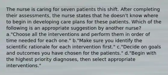 The nurse is caring for seven patients this shift. After completing their assessments, the nurse states that he doesn't know where to begin in developing care plans for these patients. Which of the following is an appropriate suggestion by another nurse? a."Choose all the interventions and perform them in order of time needed for each one." b."Make sure you identify the scientific rationale for each intervention first." c."Decide on goals and outcomes you have chosen for the patients." d."Begin with the highest priority diagnoses, then select appropriate interventions."