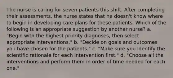 The nurse is caring for seven patients this shift. After completing their assessments, the nurse states that he doesn't know where to begin in developing care plans for these patients. Which of the following is an appropriate suggestion by another nurse? a. "Begin with the highest priority diagnoses, then select appropriate interventions." b. "Decide on goals and outcomes you have chosen for the patients." c. "Make sure you identify the scientific rationale for each intervention first." d. "Choose all the interventions and perform them in order of time needed for each one."