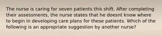 The nurse is caring for seven patients this shift. After completing their assessments, the nurse states that he doesnt know where to begin in developing care plans for these patients. Which of the following is an appropriate suggestion by another nurse?