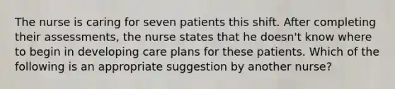 The nurse is caring for seven patients this shift. After completing their assessments, the nurse states that he doesn't know where to begin in developing care plans for these patients. Which of the following is an appropriate suggestion by another nurse?