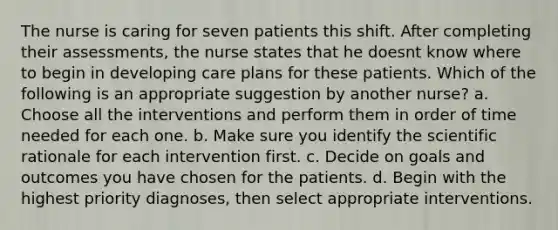 The nurse is caring for seven patients this shift. After completing their assessments, the nurse states that he doesnt know where to begin in developing care plans for these patients. Which of the following is an appropriate suggestion by another nurse? a. Choose all the interventions and perform them in order of time needed for each one. b. Make sure you identify the scientific rationale for each intervention first. c. Decide on goals and outcomes you have chosen for the patients. d. Begin with the highest priority diagnoses, then select appropriate interventions.