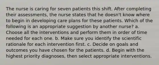 The nurse is caring for seven patients this shift. After completing their assessments, the nurse states that he doesn't know where to begin in developing care plans for these patients. Which of the following is an appropriate suggestion by another nurse? a. Choose all the interventions and perform them in order of time needed for each one. b. Make sure you identify the scientific rationale for each intervention first. c. Decide on goals and outcomes you have chosen for the patients. d. Begin with the highest priority diagnoses, then select appropriate interventions.