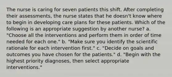 The nurse is caring for seven patients this shift. After completing their assessments, the nurse states that he doesn't know where to begin in developing care plans for these patients. Which of the following is an appropriate suggestion by another nurse? a. "Choose all the interventions and perform them in order of time needed for each one." b. "Make sure you identify the scientific rationale for each intervention first." c. "Decide on goals and outcomes you have chosen for the patients." d. "Begin with the highest priority diagnoses, then select appropriate interventions."