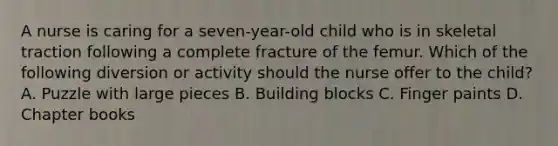 A nurse is caring for a seven-year-old child who is in skeletal traction following a complete fracture of the femur. Which of the following diversion or activity should the nurse offer to the child? A. Puzzle with large pieces B. Building blocks C. Finger paints D. Chapter books