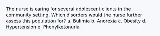 The nurse is caring for several adolescent clients in the community setting. Which disorders would the nurse further assess this population for? a. Bulimia b. Anorexia c. Obesity d. Hypertension e. Phenylketonuria